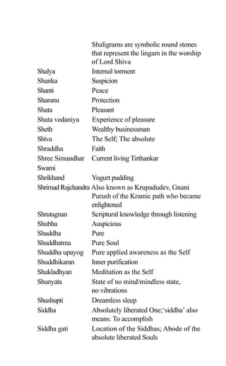 Shaligrams are symbolic round stones
that represent the lingam in the worship
of Lord Shiva
Shalya Internal torment
Shanka Suspicion
Shanti Peace
Sharanu Protection
Shata Pleasant
Shata vedaniya Experience of pleasure
Sheth Wealthy businessman
Shiva The Self; The absolute
Shraddha Faith
Shree Simandhar Current living Tirthankar
Swami
Shrikhand Yogurt pudding
ShrimadRajchandra Also known as Krupadudev, Gnani
Purush of the Kramic path who became
enlightened
Shrutagnan Scriptural knowledge through listening
Shubha Auspicious
Shuddha Pure
Shuddhatma Pure Soul
Shuddha upayog Pure applied awareness as the Self
Shuddhikaran Inner purification
Shukladhyan Meditation as the Self
Shunyata State of no mind/mindless state,
no vibrations
Shushupti Dreamless sleep
Siddha Absolutely liberated One;‘siddha’ also
means: To accomplish
Siddha gati Location of the Siddhas; Abode of the
absolute liberated Souls
 