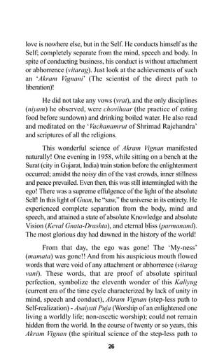 26
love is nowhere else, but in the Self. He conducts himself as the
Self; completely separate from the mind, speech and body. In
spite of conducting business, his conduct is without attachment
or abhorrence (vitarag). Just look at the achievements of such
an ‘Akram Vignani’ (The scientist of the direct path to
liberation)!
He did not take any vows (vrat), and the only disciplines
(niyam) he observed, were chovihaar (the practice of eating
food before sundown) and drinking boiled water. He also read
and meditated on the ‘Vachanamrut of Shrimad Rajchandra’
and scriptures of all the religions.
This wonderful science of Akram Vignan manifested
naturally! One evening in 1958, while sitting on a bench at the
Surat (city in Gujarat, India) train station before the enlightenment
occurred; amidst the noisy din of the vast crowds, inner stillness
and peace prevailed. Even then, this was still intermingled with the
ego! There was a supreme effulgence of the light of the absolute
Self! In this light of Gnan, he “saw,” the universe in its entirety. He
experienced complete separation from the body, mind and
speech, and attained a state of absolute Knowledge and absolute
Vision (Keval Gnata-Drashta), and eternal bliss (parmanand).
The most glorious day had dawned in the history of the world!
From that day, the ego was gone! The ‘My-ness’
(mamata) was gone!! And from his auspicious mouth flowed
words that were void of any attachment or abhorrence (vitarag
vani). These words, that are proof of absolute spiritual
perfection, symbolize the eleventh wonder of this Kaliyug
(current era of the time cycle characterized by lack of unity in
mind, speech and conduct), Akram Vignan (step-less path to
Self-realization) - Asaiyati Puja (Worship of an enlightened one
living a worldly life; non-ascetic worship); could not remain
hidden from the world. In the course of twenty or so years, this
Akram Vignan (the spiritual science of the step-less path to
 