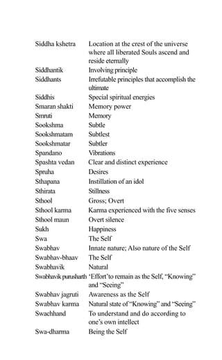 Siddha kshetra Location at the crest of the universe
where all liberated Souls ascend and
reside eternally
Siddhantik Involving principle
Siddhants Irrefutable principles that accomplish the
ultimate
Siddhis Special spiritual energies
Smaran shakti Memory power
Smruti Memory
Sookshma Subtle
Sookshmatam Subtlest
Sookshmatar Subtler
Spandano Vibrations
Spashta vedan Clear and distinct experience
Spruha Desires
Sthapana Instillation of an idol
Sthirata Stillness
Sthool Gross; Overt
Sthool karma Karma experienced with the five senses
Sthool maun Overt silence
Sukh Happiness
Swa The Self
Swabhav Innate nature; Also nature of the Self
Swabhav-bhaav The Self
Swabhavik Natural
Swabhavikpurusharth ‘Effort’to remain as the Self, “Knowing”
and “Seeing”
Swabhav jagruti Awareness as the Self
Swabhav karma Natural state of “Knowing” and “Seeing”
Swachhand To understand and do according to
one’s own intellect
Swa-dharma Being the Self
 