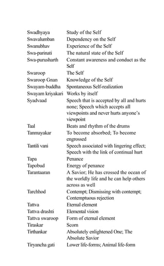 Swadhyaya Study of the Self
Swavalumban Dependency on the Self
Swanubhav Experience of the Self
Swa-parinati The natural state of the Self
Swa-purusharth Constant awareness and conduct as the
Self
Swaroop The Self
Swaroop Gnan Knowledge of the Self
Swayam-buddha Spontaneous Self-realization
Swayam kriyakari Works by itself
Syadvaad Speech that is accepted by all and hurts
none; Speech which accepts all
viewpoints and never hurts anyone’s
viewpoint
Taal Beats and rhythm of the drums
Tanmayakar To become absorbed; To become
engrossed
Tantili vani Speech associated with lingering effect;
Speech with the link of continual hurt
Tapa Penance
Tapobud Energy of penance
Tarantaaran A Savior; He has crossed the ocean of
the worldly life and he can help others
across as well
Tarchhod Contempt; Dismissing with contempt;
Contemptuous rejection
Tattva Eternal element
Tattva drashti Elemental vision
Tattva swaroop Form of eternal element
Tiraskar Scorn
Tirthankar Absolutely enlightened One; The
Absolute Savior
Tiryancha gati Lower life-forms;Animal life-form
 