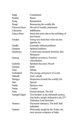 Trupti Contentment
Trushna Desire
Tyaag Renunciation
Tyaagi Renouncing the worldly life
Udaseen bhaav Devoid of worldly attachment
Udaseenta Indifference
Udaya-bhaav Intent that arises due to the unfolding of
past karma
Unodari Eating less food than what one has
appetite for
Upadhi Externally induced problems
Upadaan Spiritual readiness
Upashraya A short-term monastic domicile; Jain
Monastery
Upayog Applied awareness; Focused
concentration
Updesha Spiritual discourse; Preach
Upmaan Insult
Vaad Debate
Vachanbud The energy and power of words
Vaikunth God’s abode
Vairagya Dispassion towards the worldly life
Vani Speech
Vaniks Business class
Vartan Conduct
Vastu Eternal element; The Self
Vastupal-Tejpal Two brothers in the thirteenth century,
who built a temple dedicated to the 22nd
Tirthankar Lord Neminath
Vastutva Elemental substance; The Self; Self-
realization
Vedanta Philosophy taught by the Vedas, the
most ancient scriptures of India
 