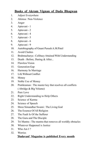 Books of Akram Vignan of Dada Bhagwan
1. Adjust Everywhere
2. Ahimsa : Non-Violence
3. Anger
4. Aptavani - 1
5. Aptavani - 2
6. Aptavani - 4
7. Aptavani - 5
8. Aptavani - 6
9. Aptavani - 9
10. Autobiography of Gnani Purush A.M.Patel
11. Avoid Clashes
12. Brahmacharya : Celibacy Attained With Understanding
13. Death : Before, During & After...
14. Flawless Vision
15. Generation Gap
16. Harmony In Marriage
17. Life Without Conflict
18. Money
19. Noble Use of Money
20. Pratikraman : The master key that resolves all conflicts
( Abridge & Big Volume)
21. Pure Love
22. Right Understanding to Help Others
23. Science of Karma
24. Science of Speech
25. Shree Simandhar Swami : The Living God
26. The Essence Of All Religion
27. The Fault Is Of the Sufferer
28. The Guru and The Disciple
29. Tri Mantra : The mantra that removes all worldly obstacles
30. Whatever Happened is Justice
31. Who Am I ?
32. Worries
'Dadavani' Magazine is published Every month
 
