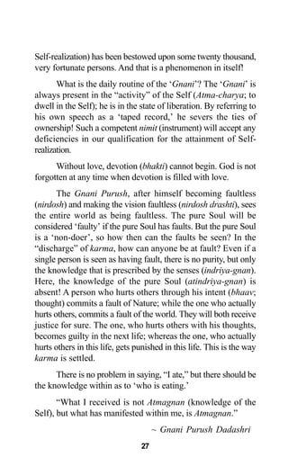 27
Self-realization) has been bestowed upon some twenty thousand,
very fortunate persons. And that is a phenomenon in itself!
What is the daily routine of the ‘Gnani’? The ‘Gnani’ is
always present in the “activity” of the Self (Atma-charya; to
dwell in the Self); he is in the state of liberation. By referring to
his own speech as a ‘taped record,’ he severs the ties of
ownership! Such a competent nimit (instrument) will accept any
deficiencies in our qualification for the attainment of Self-
realization.
Without love, devotion (bhakti) cannot begin. God is not
forgotten at any time when devotion is filled with love.
The Gnani Purush, after himself becoming faultless
(nirdosh) and making the vision faultless (nirdosh drashti), sees
the entire world as being faultless. The pure Soul will be
considered ‘faulty’ if the pure Soul has faults. But the pure Soul
is a ‘non-doer’, so how then can the faults be seen? In the
“discharge” of karma, how can anyone be at fault? Even if a
single person is seen as having fault, there is no purity, but only
the knowledge that is prescribed by the senses (indriya-gnan).
Here, the knowledge of the pure Soul (atindriya-gnan) is
absent! A person who hurts others through his intent (bhaav;
thought) commits a fault of Nature; while the one who actually
hurts others, commits a fault of the world. They will both receive
justice for sure. The one, who hurts others with his thoughts,
becomes guilty in the next life; whereas the one, who actually
hurts others in this life, gets punished in this life. This is the way
karma is settled.
There is no problem in saying, “I ate,” but there should be
the knowledge within as to ‘who is eating.’
“What I received is not Atmagnan (knowledge of the
Self), but what has manifested within me, is Atmagnan.”
~ Gnani Purush Dadashri
 