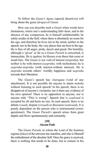 28
To follow the Gnani’s Agnas (special directives) will
bring about the grace (krupa) of Gnani.
How can you describe such a Gnani when words have
limitations; where one’s understanding falls short, and in the
absence of any comparison, he is himself unfathomable; he
solely resides in the Self, where there is absolutely no room for
the ego, and therefore he lives not in the mind, neither in the
speech, nor in the body; the very places that are host to the ego.
He is free of all anger, pride, deceit and greed. His humility,
although a ‘given’ as far as a Gnani Purush is concerned, is
immaculate. He is egoless; he blesses even those that curse or
insult him. The Gnani is not void of interest (nispruha), but
neither is he with interest (saspruha; with inclination); he is
saspruha-nispruha (with interest-without interest). He is
nispruha towards others’ worldly happiness and saspruha
towards their liberation.
The Gnani’s speech has vitaragata (void of any
attachment). It is not possible for anyone to attain moksha
without listening to such speech! In his speech, there is no
disapproval of anyone’s viewpoint, nor is there any evidence of
his own opinion! There is no opposition to anyone, nor is
anyone told, “This is wrong”. Speech that is syadvaad is
accepted by all and hurts no one. In such speech, there is no
debate (vaad), dispute (vivaad) or discourse (samvaad). It is
purely dependent on the person who is instrumental (nimit;
questioner). The Gnani Purush’s speech arises from great
depths and flows spontaneously and constantly.
[10]
Akram Path
The Gnani Purush, in whom the Lord of the fourteen
regions (lokas) of the universe has manifest, and who is Himself
the embodiment of the absolute Self. Once his grace is received,
there is nothing that needs to be done, but to remain in his
 