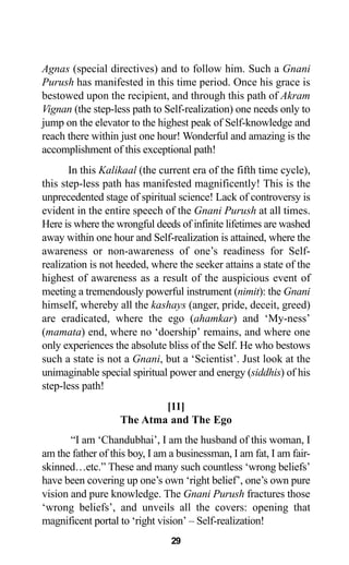 29
Agnas (special directives) and to follow him. Such a Gnani
Purush has manifested in this time period. Once his grace is
bestowed upon the recipient, and through this path of Akram
Vignan (the step-less path to Self-realization) one needs only to
jump on the elevator to the highest peak of Self-knowledge and
reach there within just one hour! Wonderful and amazing is the
accomplishment of this exceptional path!
In this Kalikaal (the current era of the fifth time cycle),
this step-less path has manifested magnificently! This is the
unprecedented stage of spiritual science! Lack of controversy is
evident in the entire speech of the Gnani Purush at all times.
Here is where the wrongful deeds of infinite lifetimes are washed
away within one hour and Self-realization is attained, where the
awareness or non-awareness of one’s readiness for Self-
realization is not heeded, where the seeker attains a state of the
highest of awareness as a result of the auspicious event of
meeting a tremendously powerful instrument (nimit): the Gnani
himself, whereby all the kashays (anger, pride, deceit, greed)
are eradicated, where the ego (ahamkar) and ‘My-ness’
(mamata) end, where no ‘doership’ remains, and where one
only experiences the absolute bliss of the Self. He who bestows
such a state is not a Gnani, but a ‘Scientist’. Just look at the
unimaginable special spiritual power and energy (siddhis) of his
step-less path!
[11]
The Atma and The Ego
“I am ‘Chandubhai’, I am the husband of this woman, I
am the father of this boy, I am a businessman, I am fat, I am fair-
skinned…etc.” These and many such countless ‘wrong beliefs’
have been covering up one’s own ‘right belief’, one’s own pure
vision and pure knowledge. The Gnani Purush fractures those
‘wrong beliefs’, and unveils all the covers: opening that
magnificent portal to ‘right vision’ – Self-realization!
 