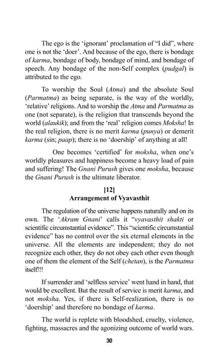 30
The ego is the ‘ignorant’ proclamation of “I did”, where
one is not the ‘doer’. And because of the ego, there is bondage
of karma, bondage of body, bondage of mind, and bondage of
speech. Any bondage of the non-Self complex (pudgal) is
attributed to the ego.
To worship the Soul (Atma) and the absolute Soul
(Parmatma) as being separate, is the way of the worldly,
‘relative’religions. And to worship the Atma and Parmatma as
one (not separate), is the religion that transcends beyond the
world (alaukik); and from the ‘real’ religion comes Moksha! In
the real religion, there is no merit karma (punya) or demerit
karma (sin; paap); there is no ‘doership’ of anything at all!
One becomes ‘certified’ for moksha, when one’s
worldly pleasures and happiness become a heavy load of pain
and suffering! The Gnani Purush gives one moksha, because
the Gnani Purush is the ultimate liberator.
[12]
Arrangement of Vyavasthit
The regulation of the universe happens naturally and on its
own. The ‘Akram Gnani’ calls it “vyavasthit shakti or
scientific circumstantial evidence”. This “scientific circumstantial
evidence” has no control over the six eternal elements in the
universe. All the elements are independent; they do not
recognize each other, they do not obey each other even though
one of them the element of the Self (chetan), is the Parmatma
itself!!!
If surrender and ‘selfless service’ went hand in hand, that
would be excellent. But the result of service is merit karma, and
not moksha. Yes, if there is Self-realization, there is no
‘doership’ and therefore no bondage of karma.
The world is replete with bloodshed, cruelty, violence,
fighting, massacres and the agonizing outcome of world wars.
 