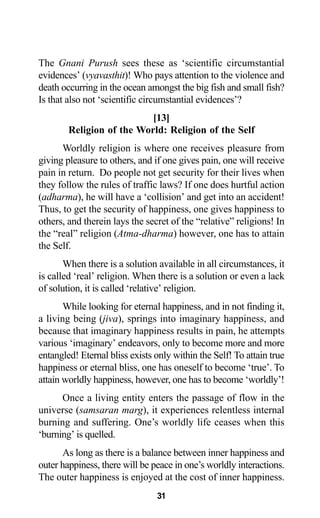 31
The Gnani Purush sees these as ‘scientific circumstantial
evidences’ (vyavasthit)! Who pays attention to the violence and
death occurring in the ocean amongst the big fish and small fish?
Is that also not ‘scientific circumstantial evidences’?
[13]
Religion of the World: Religion of the Self
Worldly religion is where one receives pleasure from
giving pleasure to others, and if one gives pain, one will receive
pain in return. Do people not get security for their lives when
they follow the rules of traffic laws? If one does hurtful action
(adharma), he will have a ‘collision’ and get into an accident!
Thus, to get the security of happiness, one gives happiness to
others, and therein lays the secret of the “relative” religions! In
the “real” religion (Atma-dharma) however, one has to attain
the Self.
When there is a solution available in all circumstances, it
is called ‘real’ religion. When there is a solution or even a lack
of solution, it is called ‘relative’ religion.
While looking for eternal happiness, and in not finding it,
a living being (jiva), springs into imaginary happiness, and
because that imaginary happiness results in pain, he attempts
various ‘imaginary’ endeavors, only to become more and more
entangled! Eternal bliss exists only within the Self! To attain true
happiness or eternal bliss, one has oneself to become ‘true’. To
attain worldly happiness, however, one has to become ‘worldly’!
Once a living entity enters the passage of flow in the
universe (samsaran marg), it experiences relentless internal
burning and suffering. One’s worldly life ceases when this
‘burning’ is quelled.
As long as there is a balance between inner happiness and
outer happiness, there will be peace in one’s worldly interactions.
The outer happiness is enjoyed at the cost of inner happiness.
 