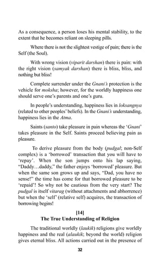 32
As a consequence, a person loses his mental stability, to the
extent that he becomes reliant on sleeping pills.
Where there is not the slightest vestige of pain; there is the
Self (the Soul).
With wrong vision (viparit darshan) there is pain: with
the right vision (samyak darshan) there is bliss, bliss, and
nothing but bliss!
Complete surrender under the Gnani’s protection is the
vehicle for moksha; however, for the worldly happiness one
should serve one’s parents and one’s guru.
In people’s understanding, happiness lies in loksangnya
(related to other peoples’beliefs). In the Gnani’s understanding,
happiness lies in the Atma.
Saints (santo) take pleasure in pain whereas the ‘Gnani’
takes pleasure in the Self. Saints proceed believing pain as
pleasure.
To derive pleasure from the body (pudgal; non-Self
complex) is a ‘borrowed’ transaction that you will have to
‘repay’. When the son jumps onto his lap saying,
“Daddy…daddy,” the father enjoys ‘borrowed’ pleasure. But
when the same son grows up and says, “Dad, you have no
sense!” the time has come for that borrowed pleasure to be
‘repaid’! So why not be cautious from the very start? The
pudgal is itself vitarag (without attachments and abhorrence)
but when the ‘self’ (relative self) acquires, the transaction of
borrowing begins!
[14]
The True Understanding of Religion
The traditional worldly (laukik) religions give worldly
happiness and the real (alaukik; beyond the world) religion
gives eternal bliss. All actions carried out in the presence of
 