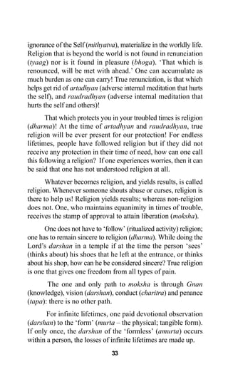 33
ignorance of the Self (mithyatva), materialize in the worldly life.
Religion that is beyond the world is not found in renunciation
(tyaag) nor is it found in pleasure (bhoga). ‘That which is
renounced, will be met with ahead.’ One can accumulate as
much burden as one can carry! True renunciation, is that which
helps get rid of artadhyan (adverse internal meditation that hurts
the self), and raudradhyan (adverse internal meditation that
hurts the self and others)!
That which protects you in your troubled times is religion
(dharma)! At the time of artadhyan and raudradhyan, true
religion will be ever present for our protection! For endless
lifetimes, people have followed religion but if they did not
receive any protection in their time of need, how can one call
this following a religion? If one experiences worries, then it can
be said that one has not understood religion at all.
Whatever becomes religion, and yields results, is called
religion. Whenever someone shouts abuse or curses, religion is
there to help us! Religion yields results; whereas non-religion
does not. One, who maintains equanimity in times of trouble,
receives the stamp of approval to attain liberation (moksha).
One does not have to ‘follow’ (ritualized activity) religion;
one has to remain sincere to religion (dharma). While doing the
Lord’s darshan in a temple if at the time the person ‘sees’
(thinks about) his shoes that he left at the entrance, or thinks
about his shop, how can he be considered sincere? True religion
is one that gives one freedom from all types of pain.
The one and only path to moksha is through Gnan
(knowledge), vision (darshan), conduct (charitra) and penance
(tapa): there is no other path.
For infinite lifetimes, one paid devotional observation
(darshan) to the ‘form’ (murta – the physical; tangible form).
If only once, the darshan of the ‘formless’ (amurta) occurs
within a person, the losses of infinite lifetimes are made up.
 
