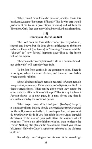 34
When can all these losses be made up, and that too in this
insolvent Kaliyug (the current fifth era)? That is why one should
just accept the Gnani’s protection (sharanu) and ask him for
liberation. Only then can everything be resolved in a short time.
[15]
Dharma in One’s Conduct
The Lord does not look at the conduct (activity of mind,
speech and body), but He does give significance to the intent
(bhaav). Conduct (aacharan) is “discharge” karma, and the
“charge” (of new karma) happens according to the intent
behind the action.
The constant contemplation of ‘Life as a human should
not go in vain’ will someday bear fruit.
To be free from conflict is the greatest religion. There is
no religion where there are clashes, and there are no clashes
where there is religion.
Show kindness (daya), remain peaceful (shanti), remain
in equanimity (samata). These dictates of religions, are futile in
these current times. What can be done when they cannot be
observed even after millions of attempts? That is why the Gnani
Purush shows us a new path, in a new form; one that is
attainable even by the common person.
When anger, pride, deceit and greed (kashays) happen,
it is not a problem, but one should do repentance (pratikraman)
for them. If you commit a theft, it is not a problem, but you must
do pratikraman for it. If you just abide this one Agna (special
directive) of the Gnani, you will attain the essence of all
religions. There is no other higher religion, than to please the
Gnani. Nothing else pleases the Gnani more than if you follow
his Agnas! Only the Gnani’s Agnas can take one to the ultimate
moksha!
Knowledge itself brings action.As soon as the knowledge
 