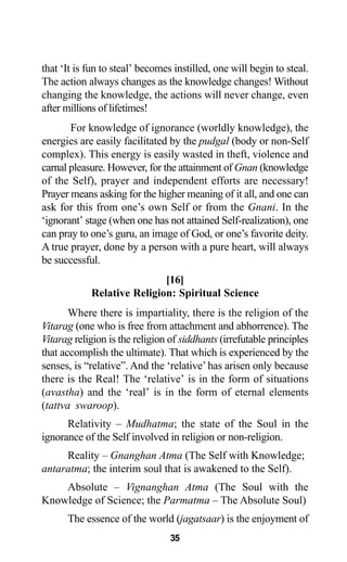 35
that ‘It is fun to steal’ becomes instilled, one will begin to steal.
The action always changes as the knowledge changes! Without
changing the knowledge, the actions will never change, even
after millions of lifetimes!
For knowledge of ignorance (worldly knowledge), the
energies are easily facilitated by the pudgal (body or non-Self
complex). This energy is easily wasted in theft, violence and
carnal pleasure. However, for the attainment of Gnan (knowledge
of the Self), prayer and independent efforts are necessary!
Prayer means asking for the higher meaning of it all, and one can
ask for this from one’s own Self or from the Gnani. In the
‘ignorant’ stage (when one has not attained Self-realization), one
can pray to one’s guru, an image of God, or one’s favorite deity.
A true prayer, done by a person with a pure heart, will always
be successful.
[16]
Relative Religion: Spiritual Science
Where there is impartiality, there is the religion of the
Vitarag (one who is free from attachment and abhorrence). The
Vitarag religion is the religion of siddhants (irrefutable principles
that accomplish the ultimate). That which is experienced by the
senses, is “relative”. And the ‘relative’ has arisen only because
there is the Real! The ‘relative’ is in the form of situations
(avastha) and the ‘real’ is in the form of eternal elements
(tattva swaroop).
Relativity – Mudhatma; the state of the Soul in the
ignorance of the Self involved in religion or non-religion.
Reality – Gnanghan Atma (The Self with Knowledge;
antaratma; the interim soul that is awakened to the Self).
Absolute – Vignanghan Atma (The Soul with the
Knowledge of Science; the Parmatma – The Absolute Soul)
The essence of the world (jagatsaar) is the enjoyment of
 