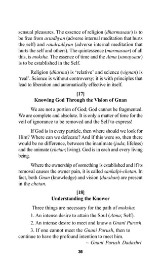 36
sensual pleasures. The essence of religion (dharmasaar) is to
be free from artadhyan (adverse internal meditation that hurts
the self) and raudradhyan (adverse internal meditation that
hurts the self and others). The quintessence (marmasaar) of all
this, is moksha. The essence of time and the Atma (samaysaar)
is to be established in the Self.
Religion (dharma) is ‘relative’ and science (vignan) is
‘real’. Science is without controversy; it is with principles that
lead to liberation and automatically effective in itself.
[17]
Knowing God Through the Vision of Gnan
We are not a portion of God; God cannot be fragmented.
We are complete and absolute. It is only a matter of time for the
veil of ignorance to be removed and the Self to express!
If God is in every particle, then where should we look for
Him? Where can we defecate? And if this were so, then there
would be no difference, between the inanimate (jada; lifeless)
and the animate (chetan; living). God is in each and every living
being.
Where the ownership of something is established and if its
removal causes the owner pain, it is called sankalpi-chetan. In
fact, both Gnan (knowledge) and vision (darshan) are present
in the chetan.
[18]
Understanding the Knower
Three things are necessary for the path of moksha:
1. An intense desire to attain the Soul (Atma; Self).
2. An intense desire to meet and know a Gnani Purush.
3. If one cannot meet the Gnani Purush, then to
continue to have the profound intention to meet him.
~ Gnani Purush Dadashri
 