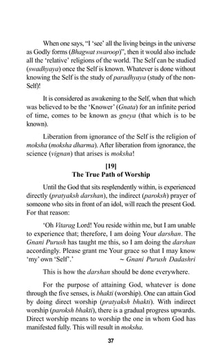 37
When one says, “I ‘see’ all the living beings in the universe
as Godly forms (Bhagwat swaroop)”, then it would also include
all the ‘relative’ religions of the world. The Self can be studied
(swadhyaya) once the Self is known. Whatever is done without
knowing the Self is the study of paradhyaya (study of the non-
Self)!
It is considered as awakening to the Self, when that which
was believed to be the ‘Knower’ (Gnata) for an infinite period
of time, comes to be known as gneya (that which is to be
known).
Liberation from ignorance of the Self is the religion of
moksha (moksha dharma). After liberation from ignorance, the
science (vignan) that arises is moksha!
[19]
The True Path of Worship
Until the God that sits resplendently within, is experienced
directly (pratyaksh darshan), the indirect (paroksh) prayer of
someone who sits in front of an idol, will reach the present God.
For that reason:
‘Oh Vitarag Lord! You reside within me, but I am unable
to experience that; therefore, I am doing Your darshan. The
Gnani Purush has taught me this, so I am doing the darshan
accordingly. Please grant me Your grace so that I may know
‘my’own ‘Self’.’ ~ Gnani Purush Dadashri
This is how the darshan should be done everywhere.
For the purpose of attaining God, whatever is done
through the five senses, is bhakti (worship). One can attain God
by doing direct worship (pratyaksh bhakti). With indirect
worship (paroksh bhakti), there is a gradual progress upwards.
Direct worship means to worship the one in whom God has
manifested fully. This will result in moksha.
 