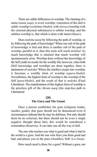 38
There are subtle differences in worship. The chanting of a
name (naam jaap), is overt worship; veneration of the idol is
subtle worship (sookshma bhakti); with dravya (worship with
the external physical substances) is subtler worship, and the
subtlest worship is, that which is done with intent (bhaav).
Does moksha occur by following the path of worship, or
by following the path of knowledge? When one rail of the path
of knowledge is laid and there is another rail of the path of
worship, parallel to it, then this train will reach moksha! As
much knowledge that is attained that much worship will
spontaneously arise. Worship done without the knowledge of
the Self yields its results for the worldly life; however, when both
(Self knowledge and worship) are done together, there is
attainment of moksha! Where the intellect creeps into worship,
it becomes a worldly form of worship (apara-bhakti).
Nevertheless, the highest form of worship is the worship of the
Self (para-bhakti), and the result of that is moksha (Final
Liberation). The manifestation of this highest form of worship is
the priceless gift of the Akram marg (the step-less path to
Liberation)!
[20]
The Guru and The Gnani
Once a person establishes his guru (religious leader,
teacher, guide), that guru should not be denounced even if
circumstances indicate that he may be delirious. Not only should
there be no criticism, but there should not be even a single
negative thought about him; this would be considered a
tremendous disservice. It can take one all the way to hell.
The one who teaches you what is good and what is bad in
the world is a guru. And the one who frees you from good and
bad, and places you in the pure (shuddha), Self, is a Gnani.
How much need is there for a guru? Without a guru, not
 