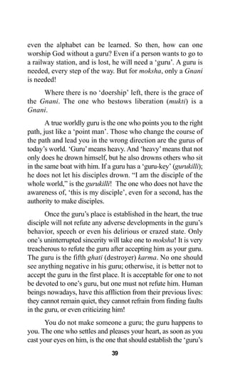 39
even the alphabet can be learned. So then, how can one
worship God without a guru? Even if a person wants to go to
a railway station, and is lost, he will need a ‘guru’. A guru is
needed, every step of the way. But for moksha, only a Gnani
is needed!
Where there is no ‘doership’ left, there is the grace of
the Gnani. The one who bestows liberation (mukti) is a
Gnani.
A true worldly guru is the one who points you to the right
path, just like a ‘point man’. Those who change the course of
the path and lead you in the wrong direction are the gurus of
today’s world. ‘Guru’means heavy. And ‘heavy’means that not
only does he drown himself, but he also drowns others who sit
in the same boat with him. If a guru has a ‘guru-key’ (gurukilli);
he does not let his disciples drown. “I am the disciple of the
whole world,” is the gurukilli! The one who does not have the
awareness of, ‘this is my disciple’, even for a second, has the
authority to make disciples.
Once the guru’s place is established in the heart, the true
disciple will not refute any adverse developments in the guru’s
behavior, speech or even his delirious or crazed state. Only
one’s uninterrupted sincerity will take one to moksha! It is very
treacherous to refute the guru after accepting him as your guru.
The guru is the fifth ghati (destroyer) karma. No one should
see anything negative in his guru; otherwise, it is better not to
accept the guru in the first place. It is acceptable for one to not
be devoted to one’s guru, but one must not refute him. Human
beings nowadays, have this affliction from their previous lives:
they cannot remain quiet, they cannot refrain from finding faults
in the guru, or even criticizing him!
You do not make someone a guru; the guru happens to
you. The one who settles and pleases your heart, as soon as you
cast your eyes on him, is the one that should establish the ‘guru’s
 