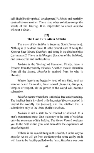 42
self-discipline for spiritual development)? Moksha and partiality
contradict one another. There is no other solution except the
words of the Vitarag. It is impossible to attain moksha
without a Gnani.
[23]
The Goal Is to Attain Moksha
The state of the Siddha is Supreme Soul (Parmatma).
Nothing is to be done there. It is the natural state of being the
Knower-Seer (Gnata-Drashta), and being in the absolute bliss
(parmanand)! There in Siddha gati (location of the Siddhas),
one is in eternal and endless bliss.
Moksha is the ‘feeling’ of liberation. Firstly, there is
freedom from the worldly miseries. And then there is liberation
from all the karma. Moksha is attained from he who is
liberated.
Where there is no beggarly need of any kind, such as
want or desire for wealth, fame, sexual pleasures, disciples,
temples or respect, all the power of the world will become
submissive!
Moksha occurs when there is mistake-free understanding.
The intellect that is involved with the pudgal (body complex) is
indeed the worldly life (sansar), and the intellect that is
submissive only to the Atma (Self) is moksha.
Moksha is not a state to be reached or attained. It is
one’s own natural state. One is already in the state of moksha;
only the awareness of it is lacking. The Gnani Purush awakens
you to the Self within you, and thereafter the experience of
moksha begins!
If there is the easiest thing in this world, it is the way to
moksha. An ox will go from the farm to the home easily, but it
will have to be forcibly pulled to the farm. Moksha is our own
 