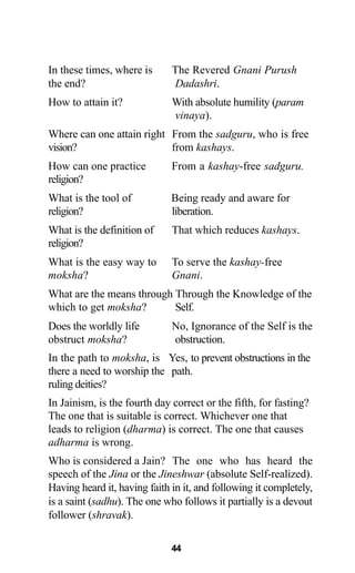 44
In these times, where is The Revered Gnani Purush
the end? Dadashri.
How to attain it? With absolute humility (param
vinaya).
Where can one attain right From the sadguru, who is free
vision? from kashays.
How can one practice From a kashay-free sadguru.
religion?
What is the tool of Being ready and aware for
religion? liberation.
What is the definition of That which reduces kashays.
religion?
What is the easy way to To serve the kashay-free
moksha? Gnani.
What are the means through Through the Knowledge of the
which to get moksha? Self.
Does the worldly life No, Ignorance of the Self is the
obstruct moksha? obstruction.
In the path to moksha, is Yes, to prevent obstructions in the
there a need to worship the path.
ruling deities?
In Jainism, is the fourth day correct or the fifth, for fasting?
The one that is suitable is correct. Whichever one that
leads to religion (dharma) is correct. The one that causes
adharma is wrong.
Who is considered a Jain? The one who has heard the
speech of the Jina or the Jineshwar (absolute Self-realized).
Having heard it, having faith in it, and following it completely,
is a saint (sadhu). The one who follows it partially is a devout
follower (shravak).
 