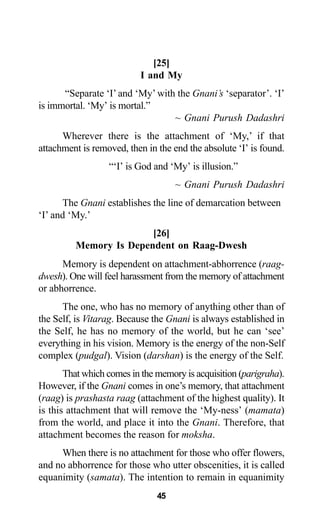 45
[25]
I and My
“Separate ‘I’ and ‘My’ with the Gnani’s ‘separator’. ‘I’
is immortal. ‘My’ is mortal.”
~ Gnani Purush Dadashri
Wherever there is the attachment of ‘My,’ if that
attachment is removed, then in the end the absolute ‘I’ is found.
“‘I’ is God and ‘My’ is illusion.”
~ Gnani Purush Dadashri
The Gnani establishes the line of demarcation between
‘I’ and ‘My.’
[26]
Memory Is Dependent on Raag-Dwesh
Memory is dependent on attachment-abhorrence (raag-
dwesh). One will feel harassment from the memory of attachment
or abhorrence.
The one, who has no memory of anything other than of
the Self, is Vitarag. Because the Gnani is always established in
the Self, he has no memory of the world, but he can ‘see’
everything in his vision. Memory is the energy of the non-Self
complex (pudgal). Vision (darshan) is the energy of the Self.
That which comes in the memory is acquisition (parigraha).
However, if the Gnani comes in one’s memory, that attachment
(raag) is prashasta raag (attachment of the highest quality). It
is this attachment that will remove the ‘My-ness’ (mamata)
from the world, and place it into the Gnani. Therefore, that
attachment becomes the reason for moksha.
When there is no attachment for those who offer flowers,
and no abhorrence for those who utter obscenities, it is called
equanimity (samata). The intention to remain in equanimity
 