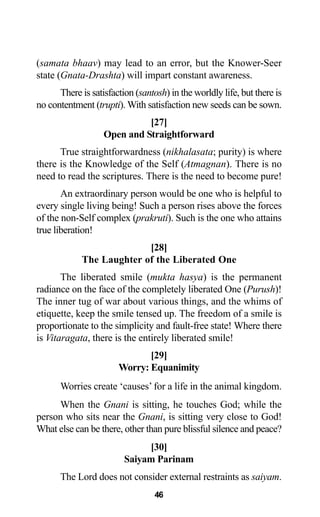 46
(samata bhaav) may lead to an error, but the Knower-Seer
state (Gnata-Drashta) will impart constant awareness.
There is satisfaction (santosh) in the worldly life, but there is
no contentment (trupti). With satisfaction new seeds can be sown.
[27]
Open and Straightforward
True straightforwardness (nikhalasata; purity) is where
there is the Knowledge of the Self (Atmagnan). There is no
need to read the scriptures. There is the need to become pure!
An extraordinary person would be one who is helpful to
every single living being! Such a person rises above the forces
of the non-Self complex (prakruti). Such is the one who attains
true liberation!
[28]
The Laughter of the Liberated One
The liberated smile (mukta hasya) is the permanent
radiance on the face of the completely liberated One (Purush)!
The inner tug of war about various things, and the whims of
etiquette, keep the smile tensed up. The freedom of a smile is
proportionate to the simplicity and fault-free state! Where there
is Vitaragata, there is the entirely liberated smile!
[29]
Worry: Equanimity
Worries create ‘causes’ for a life in the animal kingdom.
When the Gnani is sitting, he touches God; while the
person who sits near the Gnani, is sitting very close to God!
What else can be there, other than pure blissful silence and peace?
[30]
Saiyam Parinam
The Lord does not consider external restraints as saiyam.
 