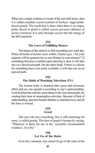When not a single evidence or result of the non-Self arises, then
it is called complete saiyam (control of kashays: anger-pride-
deceit-greed). The result that is there when there is no anger,
pride, deceit or greed is called saiyam parinam (absence of
kashay reaction). It is only through saiyam that the energy of
the Self manifests.
[31]
The Laws of Fulfilling Desires
The nature of the mind is to find something new each day.
When all kinds of desires arise within, Nature says, “All your
requests will be granted, but at our (Nature’s) convenience!” If
something becomes available upon desiring it, then it will take
one on a downward path. On the other hand, if there is a desire
for something that is not easily available; it will take one on an
upward path.
[32]
The Habit of Watching Television (TV)
The human body is attained after great and strenuous
effort and yet, one spends it according to one’s understanding.
Lord Krishna has said the same thing in the Gita that people are
wasting their time in meaningless activities. Because of lack of
understanding, precious human lifetime is snatched away and all
the time is wasted.
[33]
Greed
The one who has everything, but is still searching for
more, is called greedy. The knot of greed is broken by saying,
“Whatever is there for me in the ‘scientific circumstantial
evidence’, let it be.”
[34]
Let Go of the Reins
Even for a moment, one cannot let go of the reins of the
47
 