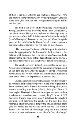 of them is the ‘doer’. It is the ego itself does the karma. From
the ‘relative’ viewpoint (vyavahar; worldly perspective), the self
is the ‘doer’, but from the ‘real’viewpoint (nischay) the Self is
not the ‘doer’.
The Self is the ‘doer’ of its own nature (Knowing and
Seeing). But because of the wrong belief, “I am Chandubhai”,
one binds karma. The ego and the intent of ‘doership’ arise in
the presence of the Self. It is because of this that the pudgal
(non-Self complex), becomes active (sakriya). Once the ego is
gone, all this ends! After the Gnani Purush bestows upon you
the knowledge of the Self, you will bind no more karma.
The meaning of the karma of infinite past lives is that it
is not the aggregate of all the karma of all the lives, but it is the
balance of all the karma that is carried forward! A person finds
pleasure in the enjoyment of the effects of merit karma (punya),
and pain when he has to face the effects of demerit karma (paap).
The results of overt (sthool; perceptible) karma, i.e.,
karmas those are experienced with the five senses; are experienced
in the here and now. And the results of subtle (sookshma)
karma, those that are not visible, and those that are not known
even to the ‘doer’, are experienced in the next life.
Giving a donation is an overt karma; its results will surely
be rewarded immediately by people, in the form of praise and
fame. However, at the time the donation was being given, what
was the prevailing inner intent (bhaav) of the giver? Was it, ‘I
have to give this donation, because the mayor pressured me into
it; otherwise, I would not have given anything’? Or was it, ‘If I
had more, I would have given more’? Whatever the prevalent
intention, will determine the results for the next life. The
‘charging’ of subtle karma is done by the opinion or inner intent
(bhaav) behind the visible and overt actions. The visible
karma is in the form of ‘discharge’; they are in the natural
mode of action, and no one is the ‘doer’ of the ‘discharge’
49
 
