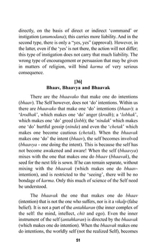 directly, on the basis of direct or indirect ‘command’ or
instigation (anumodana); this carries more liability. And in the
second type, there is only a “yes, yes” (approval). However, in
the latter, even if the ‘yes’is not there, the action will not differ;
this type of instigation does not carry that much liability. The
wrong type of encouragement or persuasion that may be given
in matters of religion, will bind karma of very serious
consequence.
[36]
Bhaav, Bhaavya and Bhaavak
There are the bhaavako that make one do intentions
(bhaav). The Self however, does not ‘do’intentions. Within us
there are bhaavako that make one ‘do’ intentions (bhaav): a
‘krodhak’, which makes one ‘do’ anger (krodh); a ‘lobhak’,
which makes one ‘do’ greed (lobh); the ‘nindak’ which makes
one ‘do’ hurtful gossip (ninda) and even the ‘chetak’ which
makes one become cautious (chetak). When the bhaavak
makes one ‘do’ the intent (bhaav), the self becomes involved
(bhaavya - one doing the intent). This is because the self has
not become awakened and aware! When the self (bhaavya)
mixes with the one that makes one do bhaav (bhaavak), the
seed for the next life is sown. If he can remain separate, without
mixing with the bhaavak (which makes one do bhaav-
intention), and is restricted to the ‘seeing’, there will be no
bondage of karma. Only this much of science of the Self need
be understood.
The bhaavak the one that makes one do bhaav
(intention) that is not the one who suffers, nor is it a vikalp (false
belief). It is not a part of the antahkaran (the inner complex of
the self: the mind, intellect, chit and ego). Even the inner
instrument of the self (antahkaran) is directed by the bhaavak
(which makes one do intention). When the bhaavak makes one
do intentions, the worldly self (not the realized Self), becomes
51
 