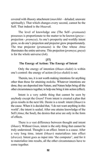 covered with illusory attachment (murchhit – deluded; unaware
spiritually). That which changes every second, cannot be the
Self. That indeed is the bhaavak.
The level of knowledge one (The Self—pramaata)
possesses is proportionate to the matter to be known (gneya -
projection - prameya). As one’s prosperity and worldly intent
grow, so do one’s projection and projector grow proportionately.
The true projector (pramaata) is the One whose Atma
illuminates the entire universe. This projection (prameya; gneya)
is for the whole universe (lok).
[37]
The Energy of Action: The Energy of Intent
Only the energy of intention (bhaav-shakti) is within
one’s control: the energy of action (kriya-shakti) is not.
Therein, too, it is not worth making intentions for anything
other than those for attaining moksha. Whatever intentions are
done, they are deposited into Nature, and Nature helps bring all the
other circumstances together, to help one bring it into action (effect).
Intent is a very subtle thing that cannot be seen by
anybody except the Gnani! From intent is created a plan that
gives results in the next life. Desire is a result: intent (bhaav) is
the cause. When it is decided that, ‘I do not want anything in this
world’; the intent is sealed. After one attains knowledge of the
Self (Atma; the Soul), the desires that arise are only in the form
of effects.
There is a vast difference between thought and intent
(bhaav). Without Gnan, intent is the only thing that cannot be
truly understood. Thought is an effect. Intent is a cause. After
a very long time, intent (bhaav) materializes into effect
(dravya). Intent goes as input into ‘the computer’, and for it
to materialize into results, all the other circumstances have to
come together.
52
 