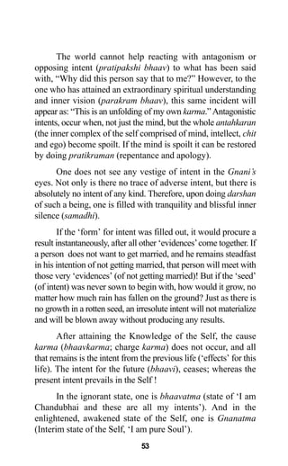 The world cannot help reacting with antagonism or
opposing intent (pratipakshi bhaav) to what has been said
with, “Why did this person say that to me?” However, to the
one who has attained an extraordinary spiritual understanding
and inner vision (parakram bhaav), this same incident will
appear as: “This is an unfolding of my own karma.”Antagonistic
intents, occur when, not just the mind, but the whole antahkaran
(the inner complex of the self comprised of mind, intellect, chit
and ego) become spoilt. If the mind is spoilt it can be restored
by doing pratikraman (repentance and apology).
One does not see any vestige of intent in the Gnani’s
eyes. Not only is there no trace of adverse intent, but there is
absolutely no intent of any kind. Therefore, upon doing darshan
of such a being, one is filled with tranquility and blissful inner
silence (samadhi).
If the ‘form’ for intent was filled out, it would procure a
result instantaneously, after all other ‘evidences’come together. If
a person does not want to get married, and he remains steadfast
in his intention of not getting married, that person will meet with
those very ‘evidences’ (of not getting married)! But if the ‘seed’
(of intent) was never sown to begin with, how would it grow, no
matter how much rain has fallen on the ground? Just as there is
no growth in a rotten seed, an irresolute intent will not materialize
and will be blown away without producing any results.
After attaining the Knowledge of the Self, the cause
karma (bhaavkarma; charge karma) does not occur, and all
that remains is the intent from the previous life (‘effects’ for this
life). The intent for the future (bhaavi), ceases; whereas the
present intent prevails in the Self !
In the ignorant state, one is bhaavatma (state of ‘I am
Chandubhai and these are all my intents’). And in the
enlightened, awakened state of the Self, one is Gnanatma
(Interim state of the Self, ‘I am pure Soul’).
53
 