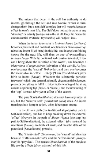 The intents that occur in the self has authority to do
intents, go through the self and into Nature, which in turn,
changes them into a non-Self complex that will materialize as an
effect in one’s next life. The Self does not participate in any
‘doership’ or activity (sakriyata) in this at all. Only the ‘scientific
circumstantial evidence’ (vyavasthit) will ‘adjust’ it all.
When the intent to remain in brahmacharya (celibacy)
becomes persistent and constant, one becomes bhaav-swaroop
(absolute intent filled state) in this life, and in one’s unfolding
karma for the next life, will then be one of extraordinary
brahmacharya. With the continual and constant intent of, ‘How
can I bring about the salvation of the world’, one becomes a
bhaavatma of jagat kalyan (salvation of the world). At first,
one becomes the ‘causal’ Tirthankar, and then one becomes
the Tirthankar in ‘effect’. Vikalp (‘I am Chandubhai’) gives
birth to intent (bhaav)! Whatever the subatomic particles
(parmanu) within one demand, scientific circumstantial evidences,
procures everything to fulfill it. Intent is, the winding of the string
around a spinning top (bhaav or ‘cause’), and the unwinding of
the ‘top’ is result (dravya or effect of the cause).
The pure Soul (Shuddhatma) does not have any intent at
all, but the ‘relative self’ (pratishthit atma) does. An intent
translates into form or action, when it becomes strong.
In the Kramic path (the traditional step-by-step path to
Self-realization), one has to keep breaking down the external
‘effect’ (dravya). In the path of Akram Vignan (the step-less
path to Self-realization), the external ‘effect’ (dravya) and the
intentions (bhaav), are both set aside, and thus the state of the
pure Soul (Shuddhatma) prevails.
The ‘intent-mind’ (bhaav-mun, the ‘causal’ mind) arises
because of illusion (bhranti), and the ‘effect-mind’ (dravya-
mun) is ‘physical’. The causes (bhaavkarma) of the previous
life are the effects (dravyakarma) of this life.
54
 
