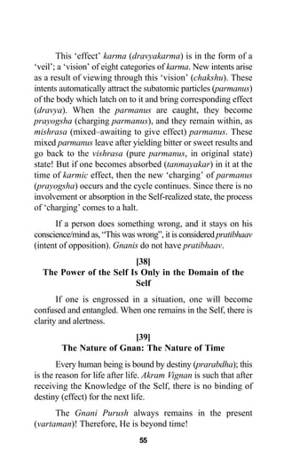 This ‘effect’ karma (dravyakarma) is in the form of a
‘veil’; a ‘vision’ of eight categories of karma. New intents arise
as a result of viewing through this ‘vision’ (chakshu). These
intents automatically attract the subatomic particles (parmanus)
of the body which latch on to it and bring corresponding effect
(dravya). When the parmanus are caught, they become
prayogsha (charging parmanus), and they remain within, as
mishrasa (mixed–awaiting to give effect) parmanus. These
mixed parmanus leave after yielding bitter or sweet results and
go back to the vishrasa (pure parmanus, in original state)
state! But if one becomes absorbed (tanmayakar) in it at the
time of karmic effect, then the new ‘charging’ of parmanus
(prayogsha) occurs and the cycle continues. Since there is no
involvement or absorption in the Self-realized state, the process
of ‘charging’ comes to a halt.
If a person does something wrong, and it stays on his
conscience/mind as, “This was wrong”, it is considered pratibhaav
(intent of opposition). Gnanis do not have pratibhaav.
[38]
The Power of the Self Is Only in the Domain of the
Self
If one is engrossed in a situation, one will become
confused and entangled. When one remains in the Self, there is
clarity and alertness.
[39]
The Nature of Gnan: The Nature of Time
Every human being is bound by destiny (prarabdha); this
is the reason for life after life. Akram Vignan is such that after
receiving the Knowledge of the Self, there is no binding of
destiny (effect) for the next life.
The Gnani Purush always remains in the present
(vartaman)! Therefore, He is beyond time!
55
 
