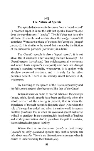 [40]
The Nature of Speech
The speech that comes forth comes from a ‘taped record’
(a recorded tape). It is not the self that speaks. However, one
does the ego that says: “I spoke”. The Self does not have the
attribute of speech, and neither does the pudgal (non-Self
complex). Words are a phase of the non-Self complex (pudgal
paryaya). It is similar to the sound that is made by the friction
of the subatomic particles (parmanus) in a horn!
The Gnani’s speech is also a ‘taped record’; it is not
alive. But it emanates after touching the Self (chetan)! The
Gnani’s speech is syadvaad, (that which accepts all viewpoints
and never hurts anyone’s viewpoint) and does not disrupt
anyone’s standard normality whatsoever. It is spoken with
absolute awakened alertness, and it is only for the other
person’s benefit. There is no worldly intent (bhaav) in it,
whatsoever.
By listening to the speech of the Gnani, repeatedly and
joyfully, one’s speech also becomes like that of the Gnani.
When all karmas come to an end, when all the kashays
(anger, pride, deceit, greed) have been eradicated; when the
whole science of the vitarag is present, that is when the
experience of the Self becomes distinctly clear. And when the
role of the ego has ended, and when the entire world is seen as
faultless (nirdosh); that is when the syadvaad speech will arise
with all its grandeur! In the meantime, it is just the talk of intellect
and worldly interaction. And to preach on the path to moksha,
is considered a dangerous liability.
Where there is no discussion (vaad) or controversy
(vivaad) but only syadvaad speech; only such a person can
talk about moksha. There is no discussion or argument when it
comes to understanding the Eternal (Sat).
56
 