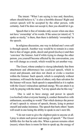 The intent: “What I am saying is true and, therefore,
others should believe it,” is also a horrible disease! Right and
correct speech will be accepted by the other person, with
certainty. And if he does not accept it, then you should let it go.
Speech that is free of mistake only occurs when one does
not have ‘ownership’ of its words. If the sense (or intent) of, “I
spoke so nicely,” is there, then there is definitely ‘ownership’in
the speech.
In religious discussion, one way to defend one’s own self
is through speech. Another way would be to remain in a state
that is free of anger, pride, deceit and greed (kashays) and then
‘convince’ the listener. And if while trying to change the other
person, you yourself become affected by the conversation, you
too will change as a result, which would be yet another way.
The Gnani, whose conduct is vitarag (absolutely free from
attachment and abhorrence) has syadvaad speech, which is
sweet and pleasant, and does not shock or evoke a reaction
within the listener. Such speech, which is completely without
insistence, will touch the hearts of others; only then salvation for
the listener will occur. Such speech is unparalleled as it is replete
with the Gnani’s miraculous spiritual energy. We can attain it as
well, by praying with the intent, “Let my speech also be this way.”
One is said to have energy and power in speech
(vachanbud) when everyone hearing it, conduct themselves with
enthusiasm, according to words! That which destroys the power
of one’s speech is: misuse of speech, threats, lying to protect
oneself and undue insistence. The speech that hurts others’ hearts
will result in one losing the ability to speak in one’s next life.
“I do not want to give the slightest pain to anyone at all.
I pray to attain such power and energy of speech.” The Gnani
fulfills this for that he asks this. When a person remains silent
(maun), where there is room for him to speak up, the energy of
57
 