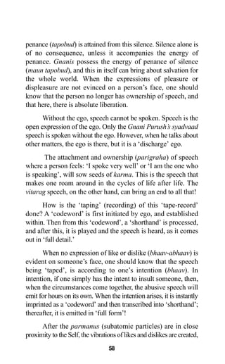 penance (tapobud) is attained from this silence. Silence alone is
of no consequence, unless it accompanies the energy of
penance. Gnanis possess the energy of penance of silence
(maun tapobud), and this in itself can bring about salvation for
the whole world. When the expressions of pleasure or
displeasure are not evinced on a person’s face, one should
know that the person no longer has ownership of speech, and
that here, there is absolute liberation.
Without the ego, speech cannot be spoken. Speech is the
open expression of the ego. Only the Gnani Purush’s syadvaad
speech is spoken without the ego. However, when he talks about
other matters, the ego is there, but it is a ‘discharge’ ego.
The attachment and ownership (parigraha) of speech
where a person feels: ‘I spoke very well’ or ‘I am the one who
is speaking’, will sow seeds of karma. This is the speech that
makes one roam around in the cycles of life after life. The
vitarag speech, on the other hand, can bring an end to all that!
How is the ‘taping’ (recording) of this ‘tape-record’
done? A ‘codeword’ is first initiated by ego, and established
within. Then from this ‘codeword’, a ‘shorthand’ is processed,
and after this, it is played and the speech is heard, as it comes
out in ‘full detail.’
When no expression of like or dislike (bhaav-abhaav) is
evident on someone’s face, one should know that the speech
being ‘taped’, is according to one’s intention (bhaav). In
intention, if one simply has the intent to insult someone, then,
when the circumstances come together, the abusive speech will
emit for hours on its own. When the intention arises, it is instantly
imprinted as a ‘codeword’ and then transcribed into ‘shorthand’;
thereafter, it is emitted in ‘full form’!
After the parmanus (subatomic particles) are in close
proximity to the Self, the vibrations of likes and dislikes are created,
58
 