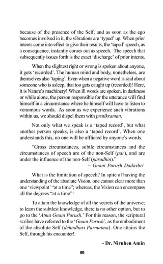because of the presence of the Self, and as soon as the ego
becomes involved in it, the vibrations are ‘typed’ up. When prior
intents come into effect to give their results, the ‘taped’ speech, as
a consequence, instantly comes out as speech. The speech that
subsequently issues forth is the exact ‘discharge’ of prior intents.
When the slightest right or wrong is spoken about anyone,
it gets ‘recorded’. The human mind and body, nonetheless, are
themselves also ‘taping’. Even when a negative word is said about
someone who is asleep, that too gets caught up (recorded)! Here,
it is Nature’s machinery! When ill words are spoken, in darkness
or while alone, the person responsible for the utterance will find
himself in a circumstance where he himself will have to listen to
venomous words. As soon as we experience such vibrations
within us, we should dispel them with pratikraman.
Not only what we speak is a ‘taped record’, but what
another person speaks, is also a ‘taped record’. When one
understands this, no one will be afflicted by anyone’s words.
“Gross circumstances, subtle circumstances and the
circumstances of speech are of the non-Self (par), and are
under the influence of the non-Self (paradhin).”
~ Gnani Purush Dadashri
What is the limitation of speech? In spite of having the
understanding of the absolute Vision, one cannot clear more than
one ‘viewpoint’“at a time”; whereas, the Vision can encompass
all the degrees “at a time”!
To attain the knowledge of all the secrets of the universe;
to learn the subtlest knowledge, there is no other option, but to
go to the ‘Atma Gnani Purush.’ For this reason, the scriptural
scribes have referred to the ‘Gnani Purush’, as the embodiment
of the absolute Self (dehadhari Parmatma). One attains the
Self, through his encounter!
- Dr. Niruben Amin
59
 