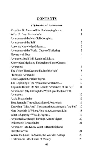 CONTENTS
(1)AwakenedAwareness
May One BeAware of His Unchanging Nature 1
WakeUpfromBhaavnindra 1
Awareness of the Non-Self Complex:
Awareness of the Self 2
AbsoluteKnowledgeMeans… 2
Awareness of theWorld: Cause of Suffering 3
PlayingwithToys 4
AwarenessItselfWillResultinMoksha 4
Knowledge Mediated Through the Sense Organs:
Awareness 6
TheVisionThat Sees the Fault of the ‘self’ 8
‘Topmost’Awareness 9
BhaavJagruti:SwabhavJagruti 10
TheBeginningoftheAwakenedAwareness… 10
Yoga and Rituals Do Not Lead toAwareness of the Self 11
Awareness OnlyThrough theWorship of the One with
Awareness 15
AvoidBhaavnindra 15
TrueSamadhiThroughAwakenedAwareness 16
Knowing ‘WhoAm I’Blossoms theAwareness of the Self 17
Non-Doership IsWhereAbsoluteAwareness Lies 18
What Is Upayog? What Is Jagruti ? 19
AwakenedAwarenessThroughAkramVignan 20
InsistenceIsBhaavnindra 21
Awareness Is to Know What Is Beneficial and
HarmfultoYou 21
Where the Gnani IsAwake, theWorld IsAsleep 23
Restlessness Is the Cause of Misery 23
60
 