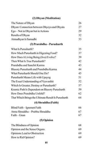 (2) Dhyan (Meditation)
The Nature of Dhyan 26
Dhyan:ConnectionbetweenDhyeyaandDhyata 27
Ego – Not in Dhyan but inActions 29
ResultsofDhyan 32
AtmadhyanIsSamadhi 33
(3)Prarabdha–Purusharth
WhatIsPurusharth? 35
HowMuchPurusharthinDigestingFood? 37
HowDoesALivingBeing(Jiva)Evolve? 39
ThenWhatIsTruePurusharth? 42
Prarabdha and Sanchit Karma 43
IllusoryPurusharthandPrarabdhaKarma 44
What Purusharth Should One Do? 45
PurusharthMeansLifewithUpayog 51
TheExactUnderstandingofVyavasthit 52
WhichIsGreater,DestinyorPurusharth? 57
KramicPathIsDependentonIllusoryPurusharth 59
How Does Prarabdha Unfold? 62
ThatWhichBringstheUltimateResultIsPurusharth 64
(4)Shraddha(Faith)
BlindFaith–IgnorantFaith 66
Atma Shraddha – Prabhu Shraddha 67
Faith–Gnan 67
(5)Opinion
TheBlindnessofOpinion 68
Opinion and the Sense Organs 69
Opinions Lead to Obstruction 69
How to Rid Opinion? 69
61
 