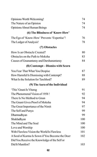 OpinionsWorthWelcoming! 74
The Nature of an Opinion 74
OpinionsAboutHumanBeings 74
(6) The Blindness of ‘Know-How’
The Ego of ‘Know-How’ Prevents ‘Expertise’! 76
TheLedgerofAnalysis! 78
(7) Obstacles
How Is an Obstacle Created? 80
Obstacles on the Path to Moksha 83
CausesofGnanantarayandDarshanantaray 84
(8) Contempt – Dismiss with Scorn
You Fear ThatWhatYou Despise 87
HowHarmfulIsDismissingwithContempt? 88
What Is the Solution forTarchhod? 89
(9) TheAura of the Individual
‘This’GnaniIsVitarag 91
ThePhenomenalVisionof1958! 92
There Is No Method to Gnan 94
The Gnani Gives Proof of Moksha 94
The Great Importance of the Nimit 97
TheSelfandPunya 99
Dharmadhyan 99
Shukladhyan 100
The Mind and The Soul 100
Love andWorship 100
WithFlawlessVisiontheWorldIsFlawless 101
ASeed of Karma Is Sown ifYou Become the Doer 102
DidYou Receive the Knowledge of the Self or
DidItManifest? 103
62
 