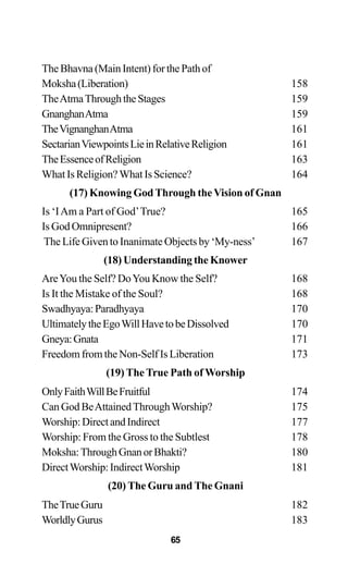 The Bhavna (Main Intent) for the Path of
Moksha(Liberation) 158
TheAtmaThroughtheStages 159
GnanghanAtma 159
TheVignanghanAtma 161
SectarianViewpointsLieinRelativeReligion 161
TheEssenceofReligion 163
What Is Religion? What Is Science? 164
(17) Knowing GodThrough theVision of Gnan
Is ‘IAm a Part of God’True? 165
Is God Omnipresent? 166
The Life Given to Inanimate Objects by ‘My-ness’ 167
(18) Understanding the Knower
AreYou the Self? DoYou Know the Self? 168
Is It the Mistake of the Soul? 168
Swadhyaya:Paradhyaya 170
UltimatelytheEgoWillHavetobeDissolved 170
Gneya:Gnata 171
Freedom from the Non-Self Is Liberation 173
(19) The True Path of Worship
OnlyFaithWillBeFruitful 174
Can God BeAttainedThroughWorship? 175
Worship:DirectandIndirect 177
Worship: From the Gross to the Subtlest 178
Moksha:ThroughGnanorBhakti? 180
DirectWorship:IndirectWorship 181
(20) The Guru and The Gnani
TheTrueGuru 182
WorldlyGurus 183
65
 