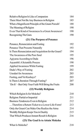 RelativeReligionIsLikeaCompanion 184
ThereMustNotBeAnyBusinessinReligion 185
WhataMagnificentPrincipleoftheGnaniPurush! 188
TheMeaningofReligion 190
EvenThat Kind ofAwareness Is a GreatAwareness! 190
RecognizingTheGuru 190
(21) The Purpose of Penance
Penance,RenunciationandFasting 192
PenanceThatPresentsNaturally 193
IsThereRenunciationandAcquisitionfortheGnani? 194
TheAwareness of the Pure Soul 195
AgiyarasAccordingtoDada 196
Aayambil:AScientificProcess 198
AppliedAwarenessWhileFasting 199
Dada’sWay of Fasting 202
Unodari forAwareness 203
Fasting, andYet Kashays? 203
IsThereLiberationThroughFasting? 207
‘DoIt’–ButOnlyYourFaithWillBringtheFruits 208
(22) Worldly Religions
WhichReligionIsforMoksha? 210
Religion:PartialorImpartial 211
BusinessTendenciesEveninReligion 212
…Therefore a ReturnTicket to a Lower Life-Form! 213
Only the Gnani Can Make One Realize theAtma 214
WorldlyReligionKeepsYouinDuality 215
ThatWhichProducesInstantResultIsReligion 216
(23) The Goal Is to Attain Moksha
What Is Moksha? 218
66
 