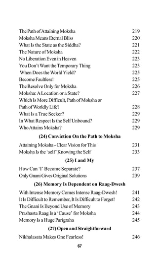 ThePathofAttainingMoksha 219
MokshaMeansEternalBliss 220
What Is the State as the Siddha? 221
The Nature of Moksha 222
NoLiberationEveninHeaven 223
YouDon’tWanttheTemporaryThing 223
When Does the WorldYield? 225
BecomeFaultless! 225
The Resolve Only for Moksha 226
Moksha:ALocation or a State? 227
Which Is More Difficult, Path of Moksha or
PathofWorldlyLife? 228
What Is a True Seeker? 229
In What Respect Is the Self Unbound? 229
WhoAttains Moksha? 229
(24) Conviction On the Path to Moksha
AttainingMoksha-ClearVisionforThis 231
Moksha Is the ‘self’Knowing the Self 233
(25) I and My
How Can ‘I’ Become Separate? 237
OnlyGnaniGivesOriginalSolutions 239
(26) Memory Is Dependent on Raag-Dwesh
WithIntenseMemoryComesIntenseRaag-Dwesh! 241
ItIsDifficulttoRemember,ItIsDifficulttoForget! 242
The Gnani Is Beyond Use of Memory 243
Prashasta Raag Is a ‘Cause’ for Moksha 244
Memory Is a Huge Parigraha 245
(27)OpenandStraightforward
Nikhalasata Makes One Fearless! 246
67
 