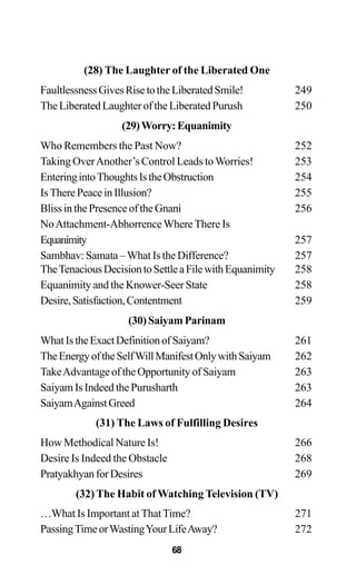 (28) The Laughter of the Liberated One
FaultlessnessGivesRisetotheLiberatedSmile! 249
TheLiberatedLaughteroftheLiberatedPurush 250
(29)Worry:Equanimity
Who Remembers the Past Now? 252
Taking OverAnother’s Control Leads toWorries! 253
EnteringintoThoughtsIstheObstruction 254
IsTherePeaceinIllusion? 255
BlissinthePresenceoftheGnani 256
NoAttachment-AbhorrenceWhereThere Is
Equanimity 257
Sambhav: Samata – What Is the Difference? 257
TheTenaciousDecisiontoSettleaFilewithEquanimity 258
Equanimity and the Knower-Seer State 258
Desire,Satisfaction,Contentment 259
(30) Saiyam Parinam
WhatIstheExactDefinitionofSaiyam? 261
TheEnergyoftheSelfWillManifestOnlywithSaiyam 262
TakeAdvantageoftheOpportunityofSaiyam 263
Saiyam Is Indeed the Purusharth 263
SaiyamAgainstGreed 264
(31) The Laws of Fulfilling Desires
How Methodical Nature Is! 266
Desire Is Indeed the Obstacle 268
PratyakhyanforDesires 269
(32) The Habit of Watching Television (TV)
…What Is Important atThatTime? 271
PassingTimeorWastingYourLifeAway? 272
68
 