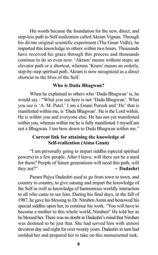 His words became the foundation for the new, direct, and
step-less path to Self-realization called Akram Vignan. Through
his divine original scientific experiment (The Gnan Vidhi), he
imparted this knowledge to others within two hours. Thousands
have received his grace through this process and thousands
continue to do so even now. ‘Akram’ means without steps; an
elevator path or a shortcut, whereas ‘Kram’ means an orderly,
step-by-step spiritual path. Akram is now recognized as a direct
shortcut to the bliss of the Self.
Who is Dada Bhagwan?
When he explained to others who ‘Dada Bhagwan’ is, he
would say : “What you see here is not ‘Dada Bhagwan’. What
you see is ‘A. M. Patel.’ I am a Gnani Purush and ‘He’ that is
manifested within me, is ‘Dada Bhagwan’. He is the Lord within.
He is within you and everyone else. He has not yet manifested
within you, whereas within me he is fully manifested. I myself am
not a Bhagwan. I too bow down to Dada Bhagwan within me.”
Current link for attaining the knowledge of
Self-realization (Atma Gnan)
“I am personally going to impart siddhis (special spiritual
powers) to a few people. After I leave, will there not be a need
for them? People of future generations will need this path, will
they not?” ~ Dadashri
Param Pujya Dadashri used to go from town to town, and
country to country, to give satsang and impart the knowledge of
the Self as well as knowledge of harmonious worldly interaction
to all who came to see him. During his final days, in the fall of
1987, he gave his blessing to Dr. NirubenAmin and bestowed his
special siddhis upon her, to continue his work. “You will have to
become a mother to this whole world, Niruben” He told her as
he blessed her.There was no doubt in Dadashri’s mind that Niruben
was destined to be just that. She had served him with utmost
devotion day and night for over twenty years. Dadashri in turn had
molded her and prepared her to take on this monumental task.
6
 