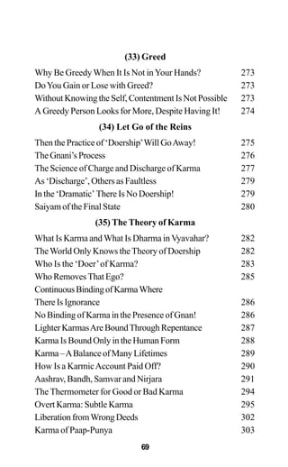 (33) Greed
Why Be GreedyWhen It Is Not inYour Hands? 273
DoYou Gain or Lose with Greed? 273
WithoutKnowingtheSelf,ContentmentIsNotPossible 273
A Greedy Person Looks for More, Despite Having It! 274
(34) Let Go of the Reins
Then the Practice of ‘Doership’Will GoAway! 275
TheGnani’sProcess 276
The Science of Charge and Discharge of Karma 277
As ‘Discharge’, Others as Faultless 279
In the ‘Dramatic’ There Is No Doership! 279
SaiyamoftheFinalState 280
(35) The Theory of Karma
What Is Karma andWhat Is Dharma inVyavahar? 282
TheWorld Only Knows theTheory of Doership 282
Who Is the ‘Doer’of Karma? 283
Who Removes That Ego? 285
ContinuousBindingofKarmaWhere
There Is Ignorance 286
No Binding of Karma in the Presence of Gnan! 286
LighterKarmasAreBoundThroughRepentance 287
Karma Is Bound Only in the Human Form 288
Karma–ABalanceofManyLifetimes 289
How Is a KarmicAccount Paid Off? 290
Aashrav, Bandh, Samvar and Nirjara 291
The Thermometer for Good or Bad Karma 294
Overt Karma: Subtle Karma 295
LiberationfromWrongDeeds 302
Karma of Paap-Punya 303
69
 