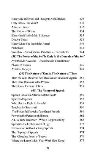 BhaavAreDifferentandThoughtsAreDifferent 329
OnlyBhaavHasValue! 330
AdverseBhaav 332
The Nature of Bhaav 334
BhaavItselfIstheMainEvidence 335
Dravya-Bhaav 338
BhaavMun:ThePratishthitAtma! 340
Pratibhaav 343
Swabhav – Swa-kshetra: Par-bhaav – Par-kshetra 344
(38) The Power of the Self Is Only in the Domain of the Self
Avastha MaAsvastha – Uneasiness in Condition or
PhasesofEvents 346
Avastha:Paryaya 348
(39) The Nature of Gnan: The Nature of Time
TheOneWhoDeservesSelf-RealizationinAkramVignan 351
TheGnaniRemainsinthePresent 352
TheEternalElementofTime 355
(40) The Nature of Speech
Speech Is Not anAttribute of the Soul! 356
Syadvaad Speech 357
Who Has the Right to Preach? 358
Touched by Saraswati 361
The Powerful Speech of the Gnani Purush 361
Power in the Penance of Silence 362
ALiveTape Recorder –What a Responsibility! 365
Speech Is the Embodiment of Ego 372
NoSolutionWithoutVitaragSpeech 374
The ‘Taping’of Speech 374
The‘ChargingPoint’ofSpeech 376
Where the Lamp Is Lit,YourWork Gets Done! 377
71
 
