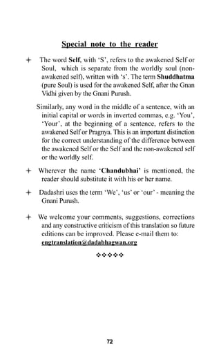 Special note to the reader
The word Self, with ‘S’, refers to the awakened Self or
Soul, which is separate from the worldly soul (non-
awakened self), written with ‘s’. The term Shuddhatma
(pure Soul) is used for the awakened Self, after the Gnan
Vidhi given by the Gnani Purush.
Similarly, any word in the middle of a sentence, with an
initial capital or words in inverted commas, e.g. ‘You’,
‘Your’, at the beginning of a sentence, refers to the
awakened Self or Pragnya. This is an important distinction
for the correct understanding of the difference between
the awakened Self or the Self and the non-awakened self
or the worldly self.
Wherever the name ‘Chandubhai’ is mentioned, the
reader should substitute it with his or her name.
Dadashri uses the term ‘We’, ‘us’ or ‘our’ - meaning the
Gnani Purush.
We welcome your comments, suggestions, corrections
and any constructive criticism of this translation so future
editions can be improved. Please e-mail them to:
engtranslation@dadabhagwan.org
™™™™™
72
 