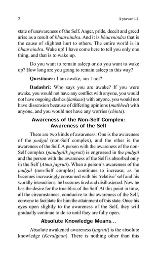 2 Aptavani-4
state of unawareness of the Self. Anger, pride, deceit and greed
arise as a result of bhaavnindra. And it is bhaavnindra that is
the cause of slightest hurt to others. The entire world is in
bhaavnindra. Wake up! I have come here to tell you only one
thing, and that is to wake up.
Do you want to remain asleep or do you want to wake
up? How long are you going to remain asleep in this way?
Questioner: I am awake, am I not?
Dadashri: Who says you are awake? If you were
awake, you would not have any conflict with anyone, you would
not have ongoing clashes (kankaas) with anyone, you would not
have dissension because of differing opinions (matbhed) with
anyone, and you would not have any worries (chinta).
Awareness of the Non-Self Complex:
Awareness of the Self
There are two kinds of awareness: One is the awareness
of the pudgal (non-Self complex), and the other is the
awareness of the Self. A person with the awareness of the non-
Self complex (paudgalik jagruti) is engrossed in the pudgal
and the person with the awareness of the Self is absorbed only
in the Self (Atma jagruti). When a person’s awareness of the
pudgal (non-Self complex) continues to increase; as he
becomes increasingly consumed with his ‘relative’ self and his
worldly interactions, he becomes tired and disillusioned. Now he
has the desire for the true bliss of the Self. At this point in time,
all the circumstances, conducive to the awareness of the Self,
convene to facilitate for him the attainment of this state. Once his
eyes open slightly to the awareness of the Self, they will
gradually continue to do so until they are fully open.
Absolute Knowledge Means…
Absolute awakened awareness (jagruti) is the absolute
knowledge (Kevalgnan). There is nothing other than this
 