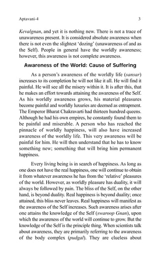 Aptavani-4 3
Kevalgnan, and yet it is nothing new. There is not a trace of
unawareness present. It is considered absolute awareness when
there is not even the slightest ‘dozing’ (unawareness of and as
the Self). People in general have the worldly awareness;
however, this awareness is not complete awareness.
Awareness of the World: Cause of Suffering
As a person’s awareness of the worldly life (sansar)
increases to its completion he will not like it all. He will find it
painful. He will see all the misery within it. It is after this, that
he makes an effort towards attaining the awareness of the Self.
As his worldly awareness grows, his material pleasures
become painful and worldly luxuries are deemed as entrapment.
The Emperor Bharat Chakravarti had thirteen hundred queens.
Although he had his own empires, he constantly found them to
be painful and miserable. A person who has reached the
pinnacle of worldly happiness, will also have increased
awareness of the worldly life. This very awareness will be
painful for him. He will then understand that he has to know
something new; something that will bring him permanent
happiness.
Every living being is in search of happiness. As long as
one does not have the real happiness, one will continue to obtain
it from whatever awareness he has from the ‘relative’ pleasures
of the world. However, as worldly pleasure has duality, it will
always be followed by pain. The bliss of the Self, on the other
hand, is beyond duality. Real happiness is beyond duality; once
attained, this bliss never leaves. Real happiness will manifest as
the awareness of the Self increases. Such awareness arises after
one attains the knowledge of the Self (swaroop Gnan), upon
which the awareness of the world will continue to grow. But the
knowledge of the Self is the principle thing. When scientists talk
about awareness, they are primarily referring to the awareness
of the body complex (pudgal). They are clueless about
 