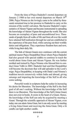 From the time of Pujya Dadashri’s mortal departure on
January 2 1988 to her own mortal departure on March 19th
2006, Pujya Niruma as she lovingly came to be called by thou-
sands remained true to her promise to Dadashri to carry on his
mission of the world’s salvation. She became Dadashri’s repre-
sentative ofAkram Vignan and became instrumental in spreading
the knowledge ofAkram Vignan throughout the world. She also
became an exemplary of pure and unconditional love. Thou-
sands of people from all walks of life and from all over the world
have attained Self-realization through her and are established in
the experience of the pure Soul, while carrying out their worldly
duties and obligations. They experience freedom here and now,
while living their daily life.
The link ofAkram Gnanis now continues with the current
spiritual master Pujya Deepakbhai Desai whom Pujya Dadashri
had also graced with special siddhis to continue to teach the
world about Atma Gnan and Akram Vignan. He was further
molded and trained by Pujya Niruma who blessed him to con-
duct Gnan Vidhi in 2003. Dadashri had said that Deepakbhai
will become the decorum that will add splendor to the Lord’s
reign. Pujya Deepakbhai, in keeping with Dada’s and Niruma’s
tradition travels extensively within India and abroad, giving
satsangs and imparting the knowledge of the Self to all who
come seeking.
Powerful words in scriptures help the seeker in increasing
his desire for liberation. The knowledge of the Self is the final
goal of all one’s seeking. Without the knowledge of the Self
there is no liberation. This knowledge of the Self (Atma Gnan)
does not exist in books. It exists in the heart of a Gnani. Hence,
the knowledge of the Self can only be acquired by meeting a
Gnani. Through the scientific approach of Akram Vignan, even
today one can attainAtma Gnan, but it can only occur by meeting
a living Atma Gnani and receiving the Atma Gnan. Only a lit
candle can light another candle.
™™™™™
7
 