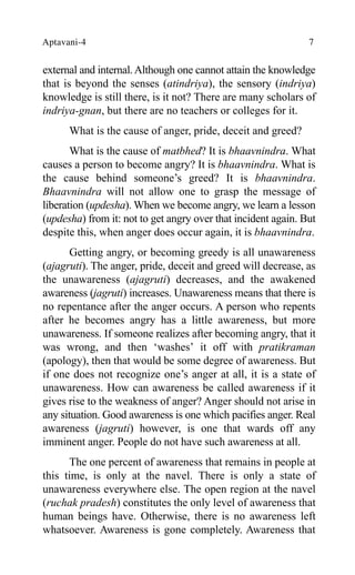 Aptavani-4 7
external and internal.Although one cannot attain the knowledge
that is beyond the senses (atindriya), the sensory (indriya)
knowledge is still there, is it not? There are many scholars of
indriya-gnan, but there are no teachers or colleges for it.
What is the cause of anger, pride, deceit and greed?
What is the cause of matbhed? It is bhaavnindra. What
causes a person to become angry? It is bhaavnindra. What is
the cause behind someone’s greed? It is bhaavnindra.
Bhaavnindra will not allow one to grasp the message of
liberation (updesha). When we become angry, we learn a lesson
(updesha) from it: not to get angry over that incident again. But
despite this, when anger does occur again, it is bhaavnindra.
Getting angry, or becoming greedy is all unawareness
(ajagruti). The anger, pride, deceit and greed will decrease, as
the unawareness (ajagruti) decreases, and the awakened
awareness (jagruti) increases. Unawareness means that there is
no repentance after the anger occurs. A person who repents
after he becomes angry has a little awareness, but more
unawareness. If someone realizes after becoming angry, that it
was wrong, and then ‘washes’ it off with pratikraman
(apology), then that would be some degree of awareness. But
if one does not recognize one’s anger at all, it is a state of
unawareness. How can awareness be called awareness if it
gives rise to the weakness of anger? Anger should not arise in
any situation. Good awareness is one which pacifies anger. Real
awareness (jagruti) however, is one that wards off any
imminent anger. People do not have such awareness at all.
The one percent of awareness that remains in people at
this time, is only at the navel. There is only a state of
unawareness everywhere else. The open region at the navel
(ruchak pradesh) constitutes the only level of awareness that
human beings have. Otherwise, there is no awareness left
whatsoever. Awareness is gone completely. Awareness that
 