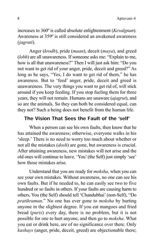 8 Aptavani-4
increases to 360º is called absolute enlightenment (Kevalgnan).
Awareness at 359º is still considered an awakened awareness
(jagruti).
Anger (krodh), pride (maan), deceit (maya), and greed
(lobh) are all unawareness. If someone asks me: “Explain to me,
how is all that unawareness?” Then I will just ask him: “Do you
not want to get rid of your anger, pride, deceit and greed?” As
long as he says, “Yes, I do want to get rid of them,” he has
awareness. But to ‘feed’ anger, pride, deceit and greed is
unawareness. The very things you want to get rid of, will stick
around if you keep feeding. If you stop fueling them for three
years, they will not remain. Humans are unaware (ajagrut), and
so are the animals. So they can both be considered equal, can
they not? Such a being does not benefit from the human life.
The Vision That Sees the Fault of the ‘self’
When a person can see his own faults, then know that he
has attained the awareness; otherwise, everyone walks in his
‘sleep.’ There is no need to worry too much about whether or
not all the mistakes (dosh) are gone, but awareness is crucial.
After attaining awareness, new mistakes will not arise and the
old ones will continue to leave. ‘You’(the Self) just simply ‘see’
how those mistakes arise.
Understand that you are ready for moksha, when you can
see your own mistakes. Without awareness, no one can see his
own faults. But if he needed to, he can easily see two to five
hundred or so faults in others. If your faults are causing harm to
others, You (the Self) should tell ‘Chandubhai’(non-Self), “Do
pratikraman.” No one has ever gone to moksha by hurting
anyone in the slightest degree. If you eat mangoes and fried
bread (puris) every day, there is no problem, but it is not
possible for one to hurt anyone, and then go to moksha. What
you eat or drink here, are of no significance over there. Only
kashays (anger, pride, deceit, greed) are objectionable there;
 